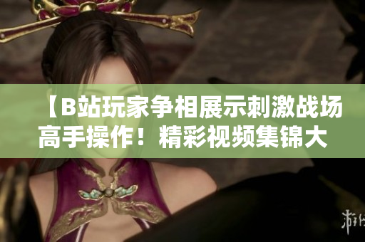 【B站玩家爭相展示刺激戰(zhàn)場高手操作！精彩視頻集錦大放送，讓你熱血沸騰】