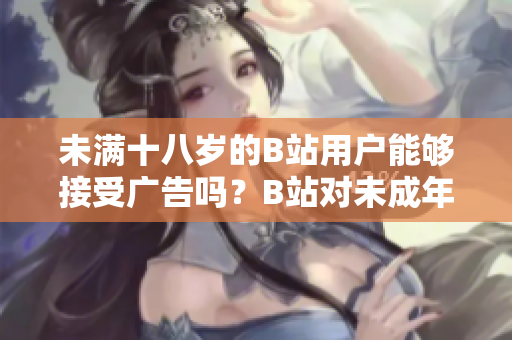 未滿十八歲的B站用戶能夠接受廣告嗎？B站對未成年人接廣告有何限制？