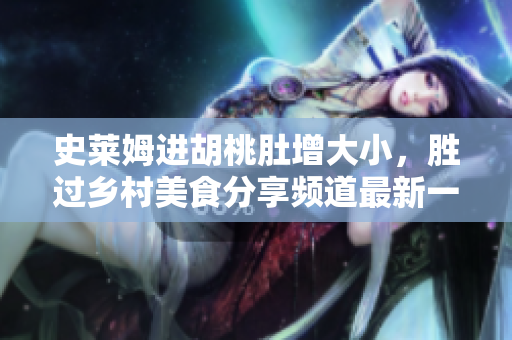史萊姆進(jìn)胡桃肚增大小，勝過鄉(xiāng)村美食分享頻道最新一季 
