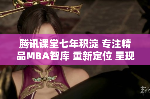 騰訊課堂七年積淀 專注精品MBA智庫(kù) 重新定位 呈現(xiàn)新格局