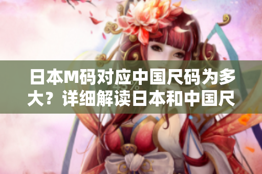 日本M碼對應(yīng)中國尺碼為多大？詳細解讀日本和中國尺碼換算方式
