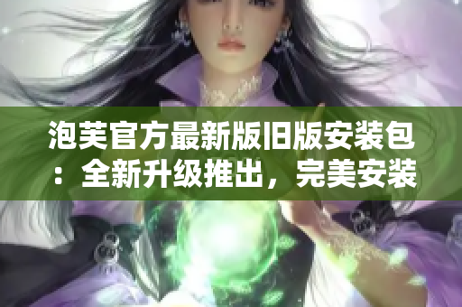 泡芙官方最新版舊版安裝包：全新升級推出，完美安裝體驗(yàn)分享