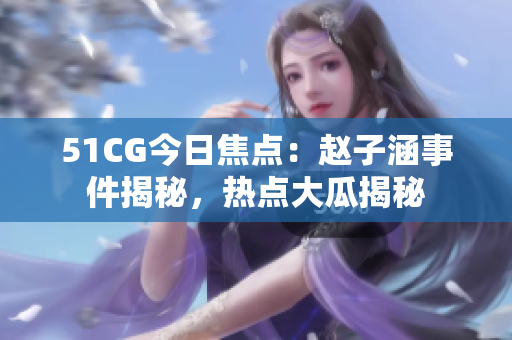 51CG今日焦點(diǎn)：趙子涵事件揭秘，熱點(diǎn)大瓜揭秘