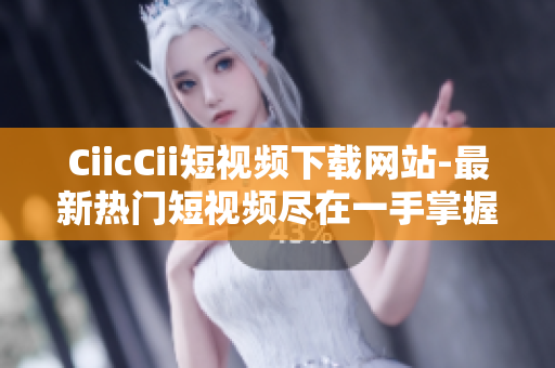 CiicCii短視頻下載網站-最新熱門短視頻盡在一手掌握