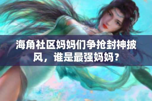 海角社區(qū)媽媽們爭搶封神披風(fēng)，誰是最強媽媽？