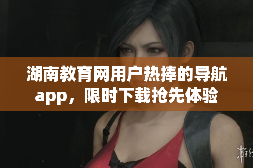 湖南教育網(wǎng)用戶熱捧的導(dǎo)航app，限時(shí)下載搶先體驗(yàn)