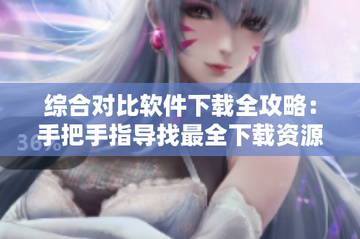綜合對(duì)比軟件下載全攻略：手把手指導(dǎo)找最全下載資源