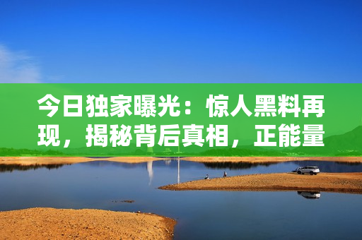 今日獨(dú)家曝光：驚人黑料再現(xiàn)，揭秘背后真相，正能量引爆！