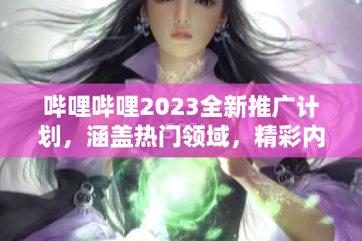 嗶哩嗶哩2023全新推廣計(jì)劃，涵蓋熱門領(lǐng)域，精彩內(nèi)容不容錯(cuò)過