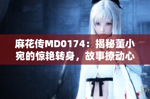 麻花傳MD0174：揭秘董小宛的驚艷轉(zhuǎn)身，故事撩動(dòng)心弦