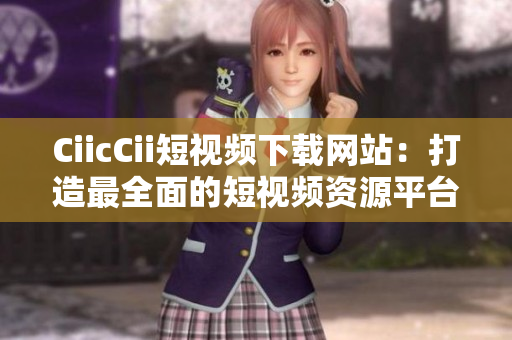 CiicCii短視頻下載網站：打造最全面的短視頻資源平臺