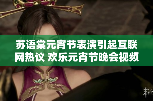 蘇語棠元宵節(jié)表演引起互聯網熱議 歡樂元宵節(jié)晚會視頻在線觀看