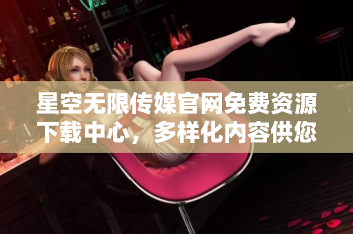 星空無(wú)限傳媒官網(wǎng)免費(fèi)資源下載中心，多樣化內(nèi)容供您免費(fèi)獲取