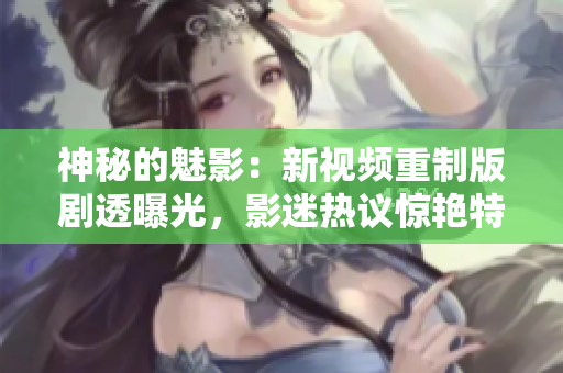 神秘的魅影：新視頻重制版劇透曝光，影迷熱議驚艷特效及影片細(xì)節(jié)