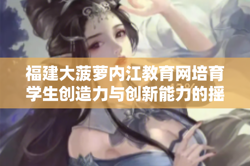 福建大菠蘿內(nèi)江教育網(wǎng)培育學(xué)生創(chuàng)造力與創(chuàng)新能力的搖籃—重塑學(xué)校教育方式，培養(yǎng)未來人才
