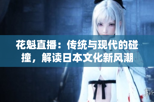 花魁直播：傳統(tǒng)與現(xiàn)代的碰撞，解讀日本文化新風(fēng)潮