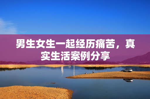 男生女生一起經(jīng)歷痛苦，真實(shí)生活案例分享