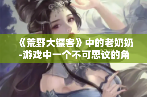 《荒野大鏢客》中的老奶奶-游戲中一個(gè)不可思議的角色