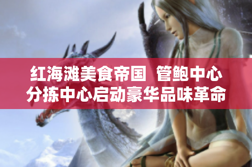 紅海灘美食帝國(guó)  管鮑中心分揀中心啟動(dòng)豪華品味革命