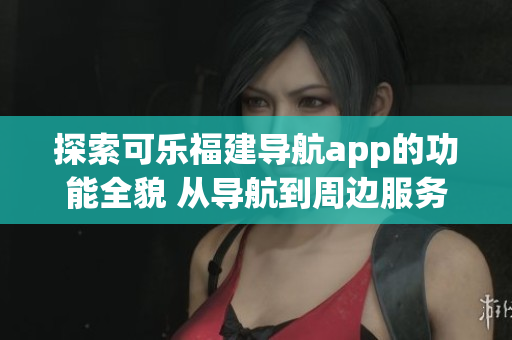 探索可樂福建導航app的功能全貌 從導航到周邊服務一網(wǎng)打盡
