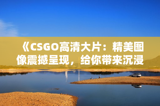 《CSGO高清大片：精美圖像震撼呈現(xiàn)，給你帶來沉浸式游戲體驗(yàn)》