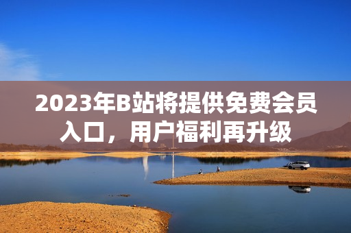 2023年B站將提供免費(fèi)會(huì)員入口，用戶福利再升級(jí)