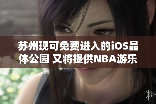 蘇州現(xiàn)可免費(fèi)進(jìn)入的iOS晶體公園 又將提供NBA游樂(lè)體驗(yàn)