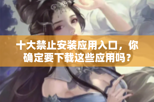 十大禁止安裝應(yīng)用入口，你確定要下載這些應(yīng)用嗎？