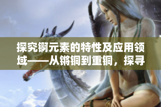 探究錒元素的特性及應(yīng)用領(lǐng)域——從鏘銅到重銅，探尋新的價值與可能