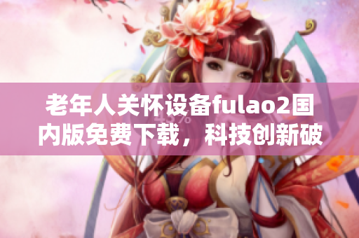 老年人關(guān)懷設(shè)備fulao2國內(nèi)版免費(fèi)下載，科技創(chuàng)新破解助您更好護(hù)理親人