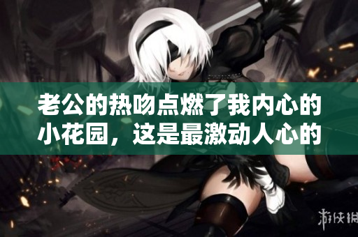 老公的熱吻點燃了我內(nèi)心的小花園，這是最激動人心的瞬間