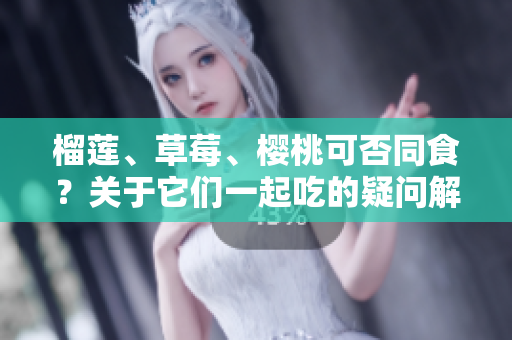 榴蓮、草莓、櫻桃可否同食？關(guān)于它們一起吃的疑問解析