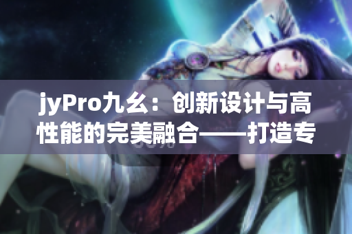jyPro九幺：創(chuàng)新設計與高性能的完美融合——打造專業(yè)編輯利器