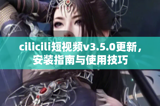 cilicili短視頻v3.5.0更新，安裝指南與使用技巧