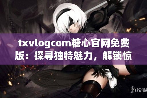 txvlogcom糖心官網(wǎng)免費版：探尋獨特魅力，解鎖驚喜體驗