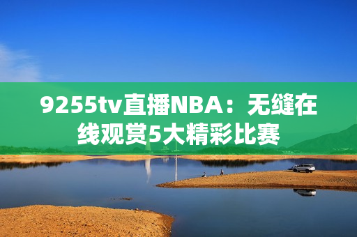 9255tv直播NBA：無縫在線觀賞5大精彩比賽