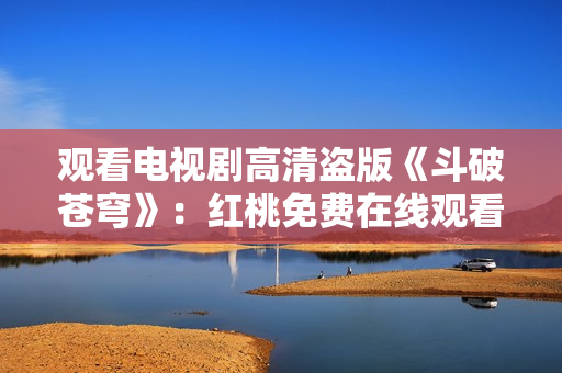 觀看電視劇高清盜版《斗破蒼穹》：紅桃免費(fèi)在線觀看享受高清畫質(zhì)