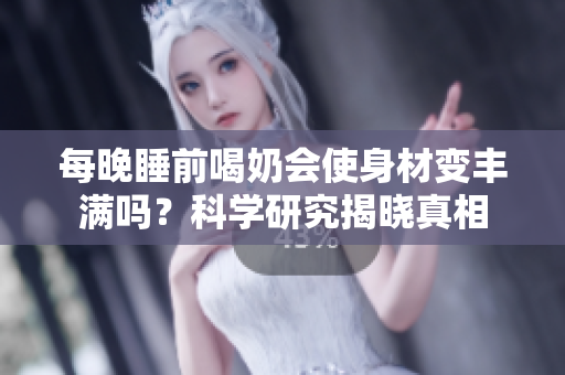 每晚睡前喝奶會使身材變豐滿嗎？科學研究揭曉真相