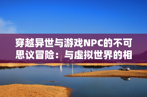 穿越異世與游戲NPC的不可思議冒險(xiǎn)：與虛擬世界的相遇與命運(yùn)共舞