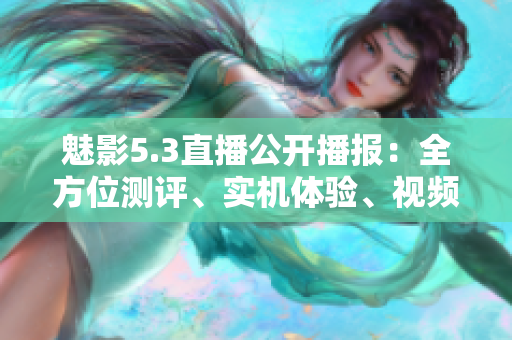 魅影5.3直播公開播報(bào)：全方位測評、實(shí)機(jī)體驗(yàn)、視頻分享，全面解讀最新產(chǎn)品信息
