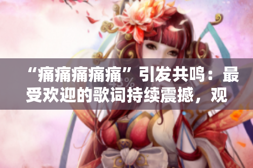 “痛痛痛痛痛”引發(fā)共鳴：最受歡迎的歌詞持續(xù)震撼，觀眾贊嘆不已