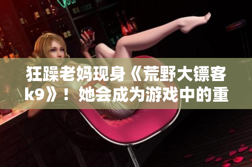 狂躁老媽現(xiàn)身《荒野大鏢客k9》！她會成為游戲中的重要角色嗎？讓我們一探究竟…