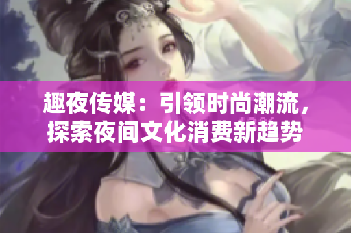 趣夜傳媒：引領(lǐng)時(shí)尚潮流，探索夜間文化消費(fèi)新趨勢(shì)