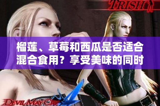 榴蓮、草莓和西瓜是否適合混合食用？享受美味的同時(shí)需謹(jǐn)慎選擇組合