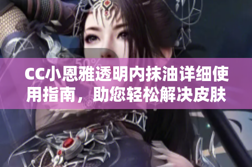 CC小恩雅透明內抹油詳細使用指南，助您輕松解決皮膚問題