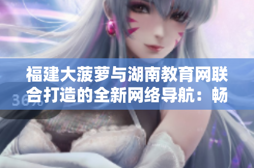 福建大菠蘿與湖南教育網(wǎng)聯(lián)合打造的全新網(wǎng)絡導航：暢游教育資訊，探索知識樂園