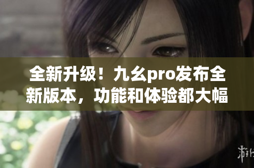 全新升級(jí)！九幺pro發(fā)布全新版本，功能和體驗(yàn)都大幅提升