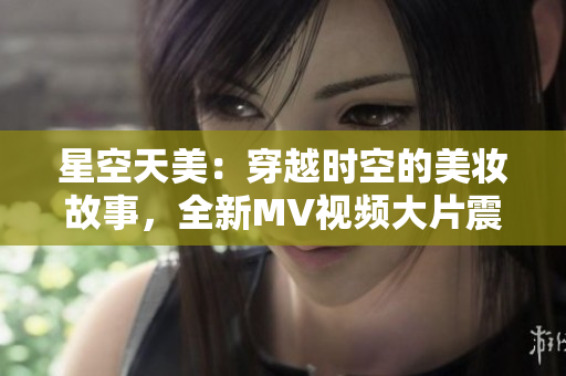 星空天美：穿越時空的美妝故事，全新MV視頻大片震撼上線