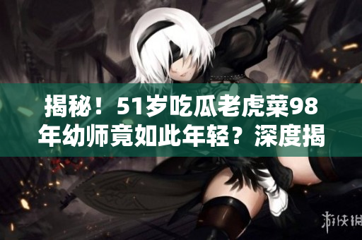 揭秘！51歲吃瓜老虎菜98年幼師竟如此年輕？深度揭秘其真正出生日期
