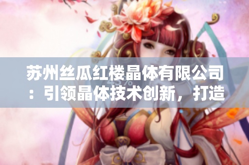 蘇州絲瓜紅樓晶體有限公司：引領(lǐng)晶體技術(shù)創(chuàng)新，打造綠色高新材料